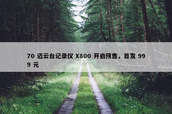 70 迈云台记录仪 X800 开启预售，首发 999 元