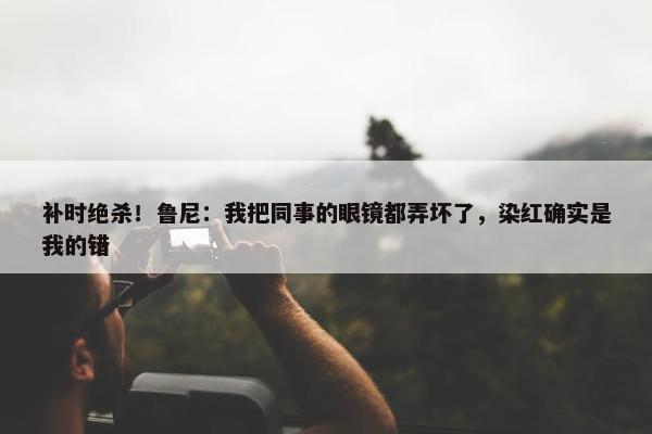 补时绝杀！鲁尼：我把同事的眼镜都弄坏了，染红确实是我的错