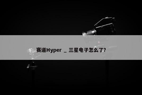 赛道Hyper _ 三星电子怎么了？