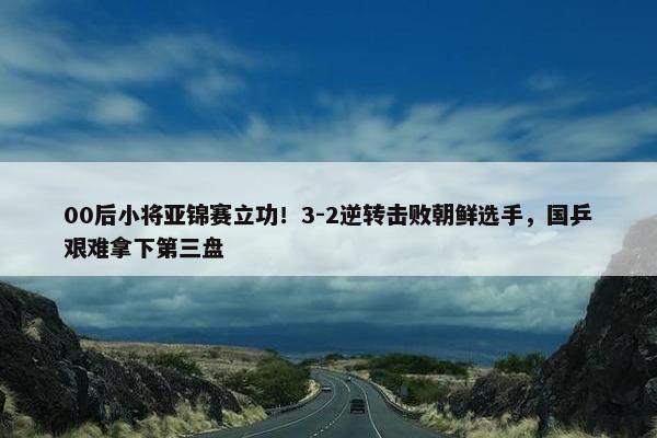 00后小将亚锦赛立功！3-2逆转击败朝鲜选手，国乒艰难拿下第三盘