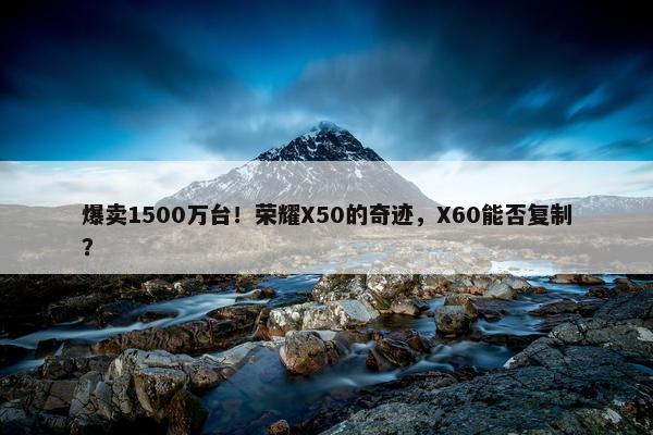 爆卖1500万台！荣耀X50的奇迹，X60能否复制？