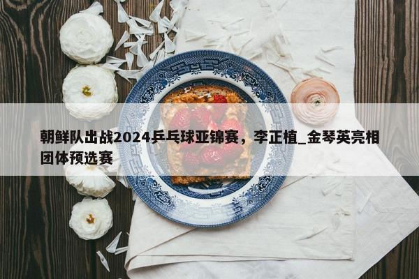 朝鲜队出战2024乒乓球亚锦赛，李正植_金琴英亮相团体预选赛