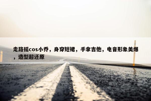 走路摇cos小乔，身穿短裙，手拿吉他，电音形象美爆，造型超还原