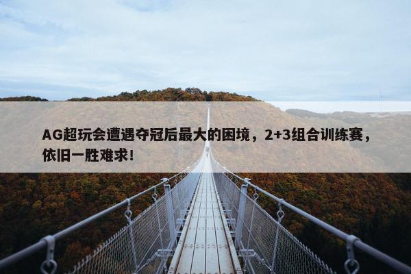 AG超玩会遭遇夺冠后最大的困境，2+3组合训练赛，依旧一胜难求！