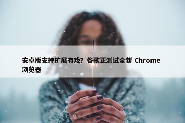 安卓版支持扩展有戏？谷歌正测试全新 Chrome 浏览器