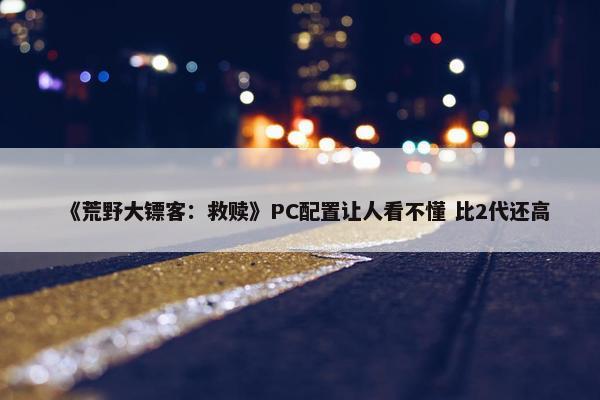 《荒野大镖客：救赎》PC配置让人看不懂 比2代还高