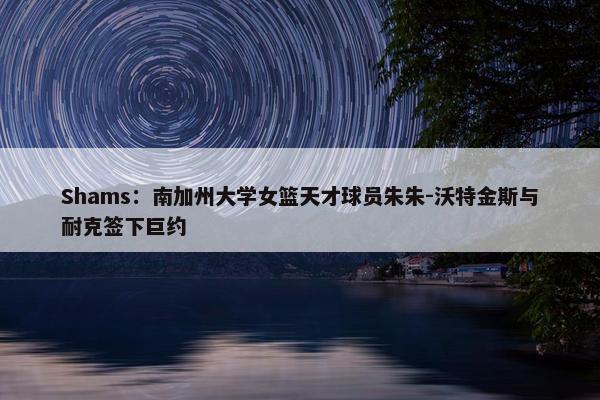 Shams：南加州大学女篮天才球员朱朱-沃特金斯与耐克签下巨约