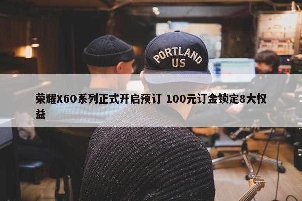 荣耀X60系列正式开启预订 100元订金锁定8大权益