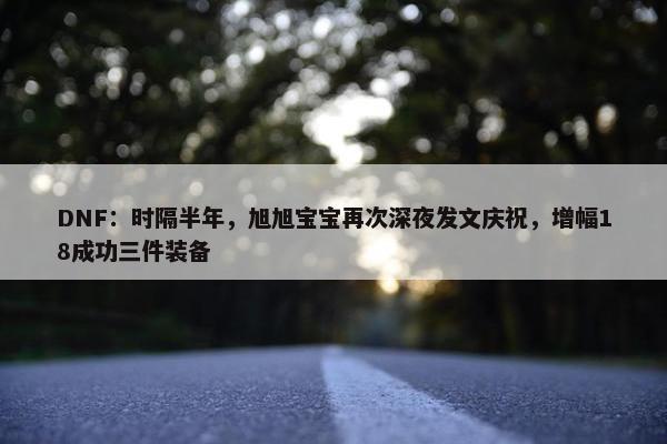 DNF：时隔半年，旭旭宝宝再次深夜发文庆祝，增幅18成功三件装备