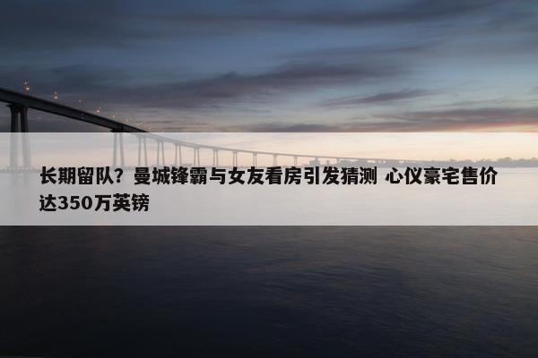 长期留队？曼城锋霸与女友看房引发猜测 心仪豪宅售价达350万英镑