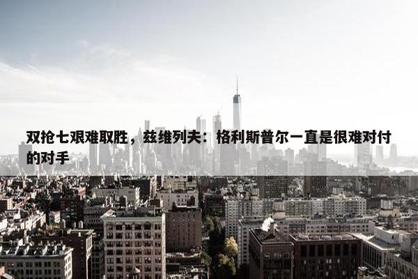 双抢七艰难取胜，兹维列夫：格利斯普尔一直是很难对付的对手