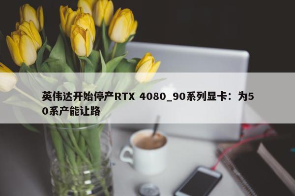 英伟达开始停产RTX 4080_90系列显卡：为50系产能让路