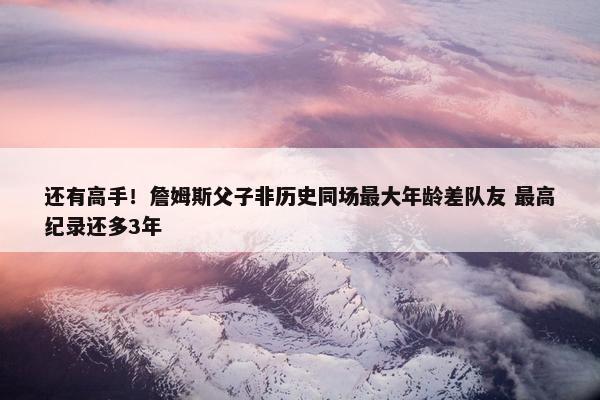 还有高手！詹姆斯父子非历史同场最大年龄差队友 最高纪录还多3年