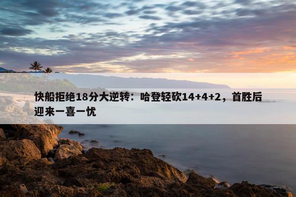 快船拒绝18分大逆转：哈登轻砍14+4+2，首胜后迎来一喜一忧