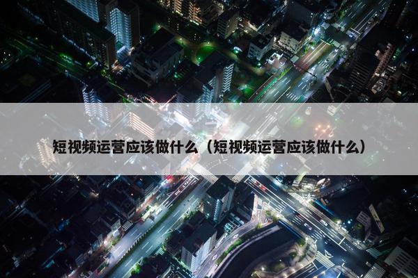 短视频运营应该做什么（短视频运营应该做什么）