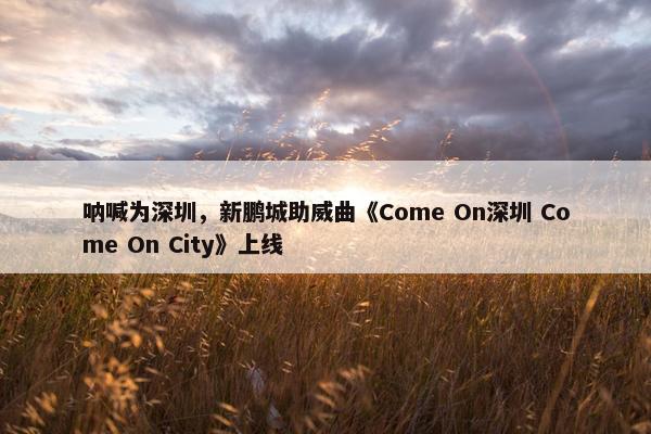 呐喊为深圳，新鹏城助威曲《Come On深圳 Come On City》上线