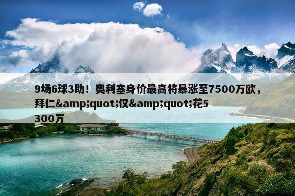 9场6球3助！奥利塞身价最高将暴涨至7500万欧，拜仁&quot;仅&quot;花5300万