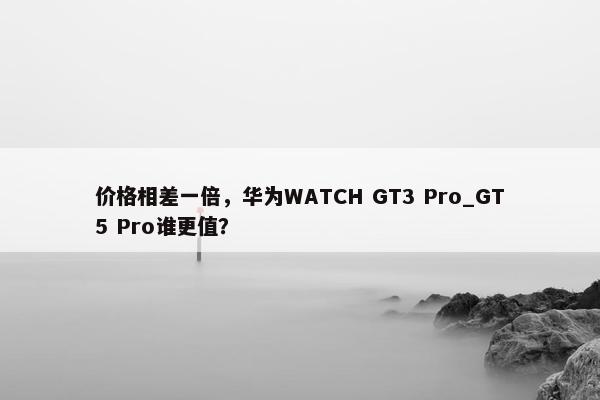 价格相差一倍，华为WATCH GT3 Pro_GT5 Pro谁更值？