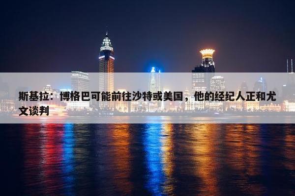 斯基拉：博格巴可能前往沙特或美国，他的经纪人正和尤文谈判