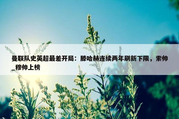 曼联队史英超最差开局：滕哈赫连续两年刷新下限，索帅_穆帅上榜