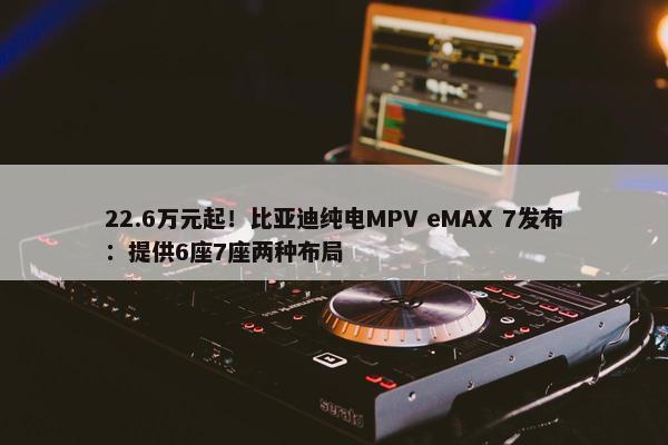 22.6万元起！比亚迪纯电MPV eMAX 7发布：提供6座7座两种布局