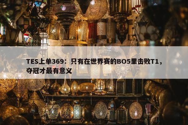 TES上单369：只有在世界赛的BO5里击败T1，夺冠才最有意义