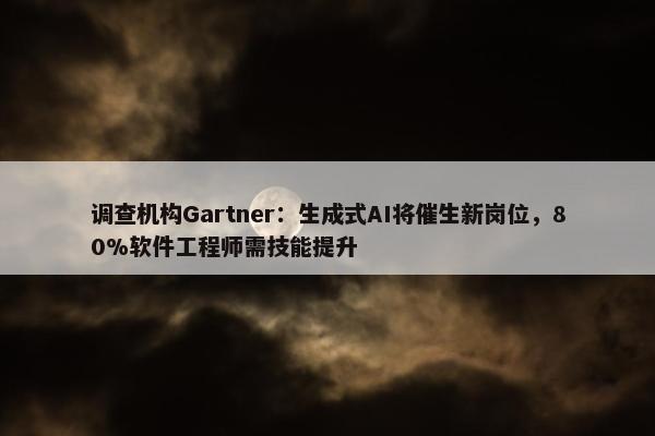 调查机构Gartner：生成式AI将催生新岗位，80%软件工程师需技能提升