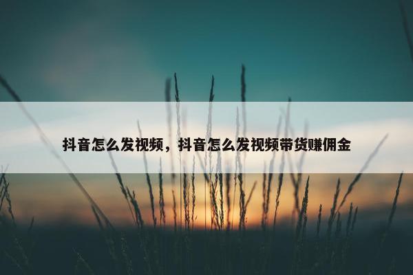 抖音怎么发视频，抖音怎么发视频带货赚佣金