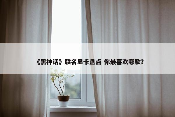 《黑神话》联名显卡盘点 你最喜欢哪款？