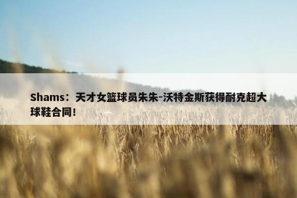 Shams：天才女篮球员朱朱-沃特金斯获得耐克超大球鞋合同！