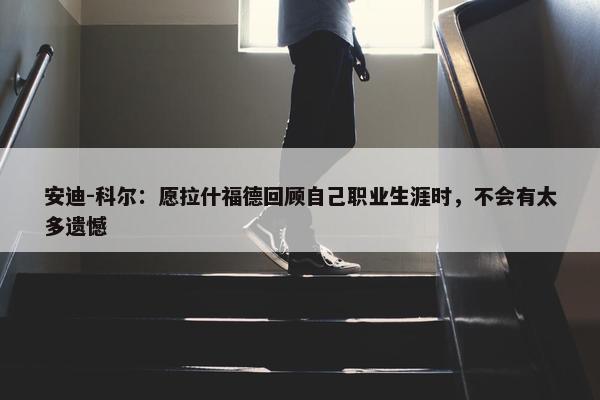 安迪-科尔：愿拉什福德回顾自己职业生涯时，不会有太多遗憾