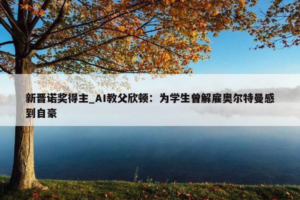 新晋诺奖得主_AI教父欣顿：为学生曾解雇奥尔特曼感到自豪