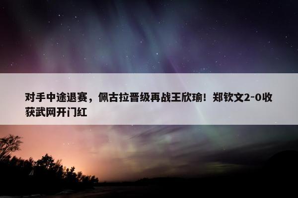 对手中途退赛，佩古拉晋级再战王欣瑜！郑钦文2-0收获武网开门红