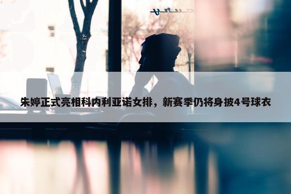 朱婷正式亮相科内利亚诺女排，新赛季仍将身披4号球衣