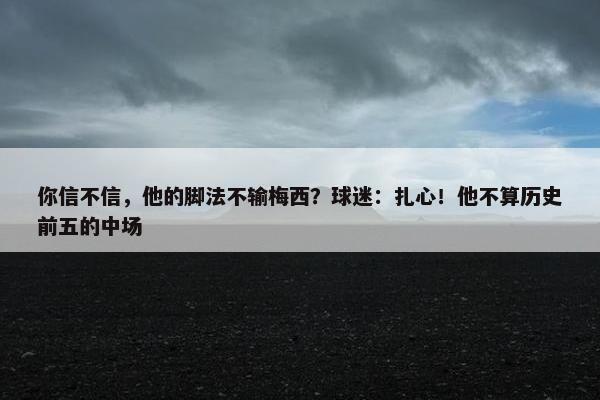 你信不信，他的脚法不输梅西？球迷：扎心！他不算历史前五的中场