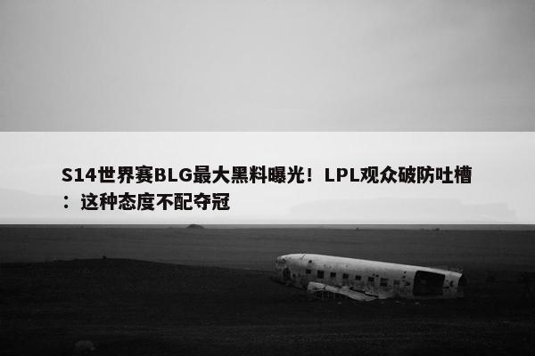 S14世界赛BLG最大黑料曝光！LPL观众破防吐槽：这种态度不配夺冠