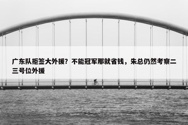 广东队拒签大外援？不能冠军那就省钱，朱总仍然考察二三号位外援