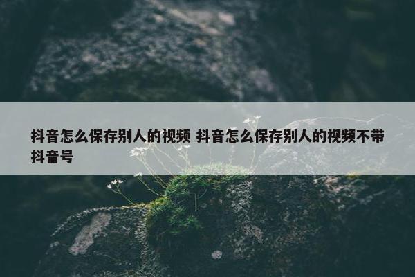 抖音怎么保存别人的视频 抖音怎么保存别人的视频不带抖音号