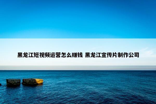 黑龙江短视频运营怎么赚钱 黑龙江宣传片制作公司