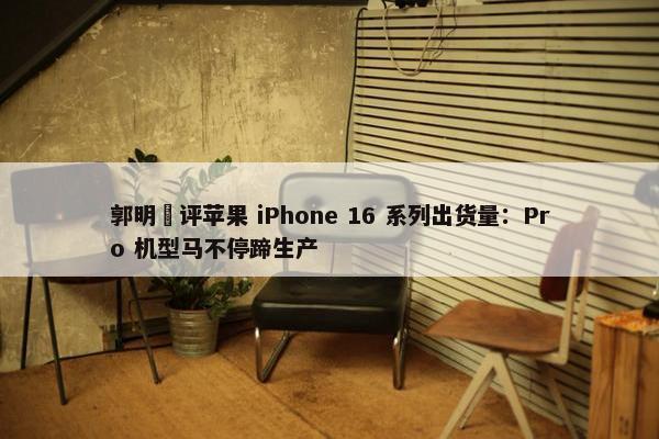 郭明錤评苹果 iPhone 16 系列出货量：Pro 机型马不停蹄生产