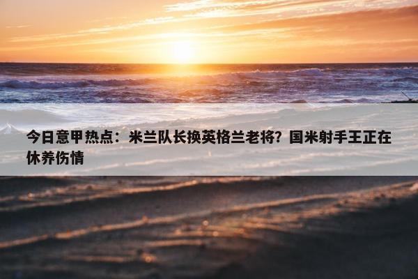 今日意甲热点：米兰队长换英格兰老将？国米射手王正在休养伤情