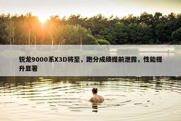 锐龙9000系X3D将至，跑分成绩提前泄露，性能提升显著