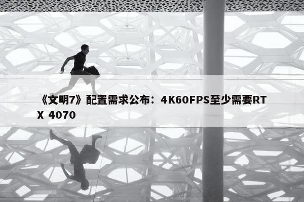 《文明7》配置需求公布：4K60FPS至少需要RTX 4070