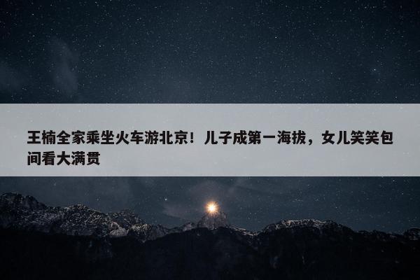 王楠全家乘坐火车游北京！儿子成第一海拔，女儿笑笑包间看大满贯