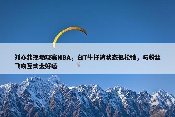 刘亦菲现场观赛NBA，白T牛仔裤状态很松弛，与粉丝飞吻互动太好嗑