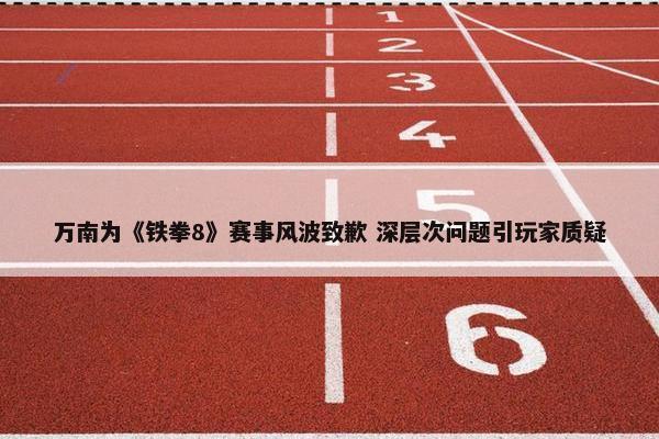 万南为《铁拳8》赛事风波致歉 深层次问题引玩家质疑