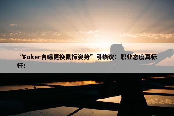 “Faker自曝更换鼠标姿势”引热议：职业态度真标杆！