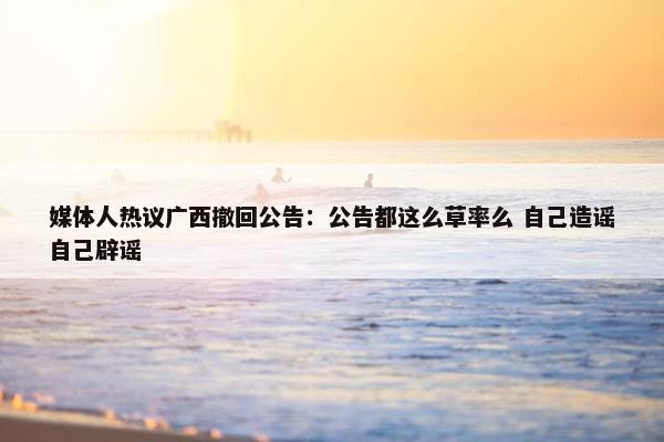 媒体人热议广西撤回公告：公告都这么草率么 自己造谣自己辟谣