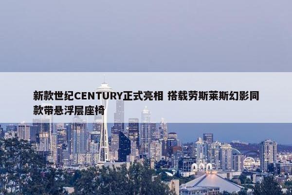 新款世纪CENTURY正式亮相 搭载劳斯莱斯幻影同款带悬浮层座椅