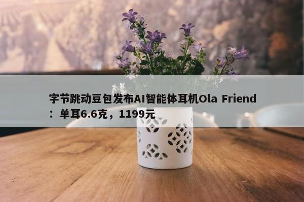 字节跳动豆包发布AI智能体耳机Ola Friend：单耳6.6克，1199元